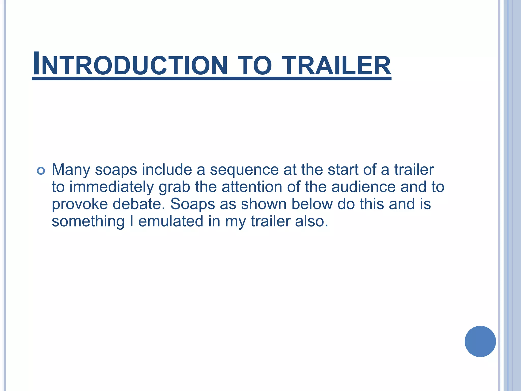 Introduction to trailerMany soaps include a sequence at the start of a trailer to immediately grab the attention of the audience and to provoke debate. Soaps as shown below do this and is something I emulated in my trailer also.