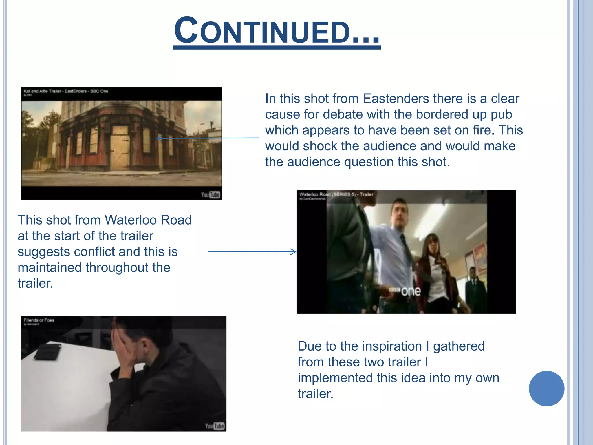 Continued...In this shot from Eastenders there is a clear cause for debate with the bordered up pub which appears to have been set on fire. This would shock the audience and would make the audience question this shot.This shot from Waterloo Road at the start of the trailer suggests conflict and this is maintained throughout the trailer.Due to the inspiration I gathered from these two trailer I implemented this idea into my own trailer.