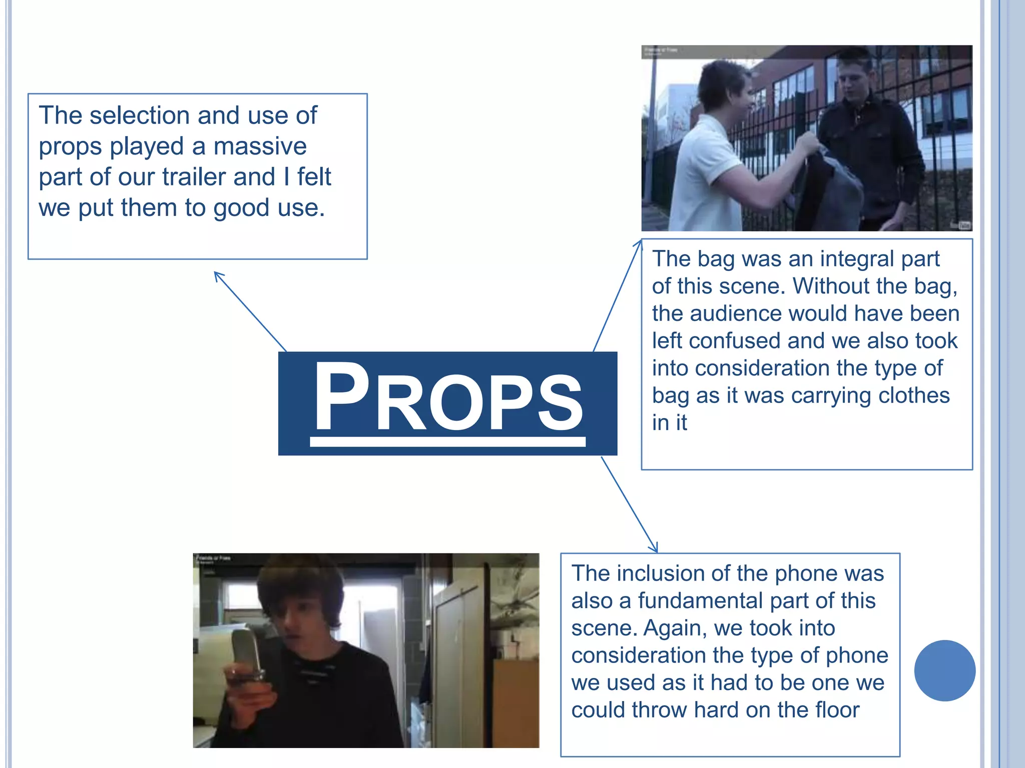 The selection and use of props played a massive part of our trailer and I felt we put them to good use.The bag was an integral part of this scene. Without the bag, the audience would have been left confused and we also took into consideration the type of bag as it was carrying clothes in itPropsThe inclusion of the phone was also a fundamental part of this scene. Again, we took into consideration the type of phone we used as it had to be one we could throw hard on the floor