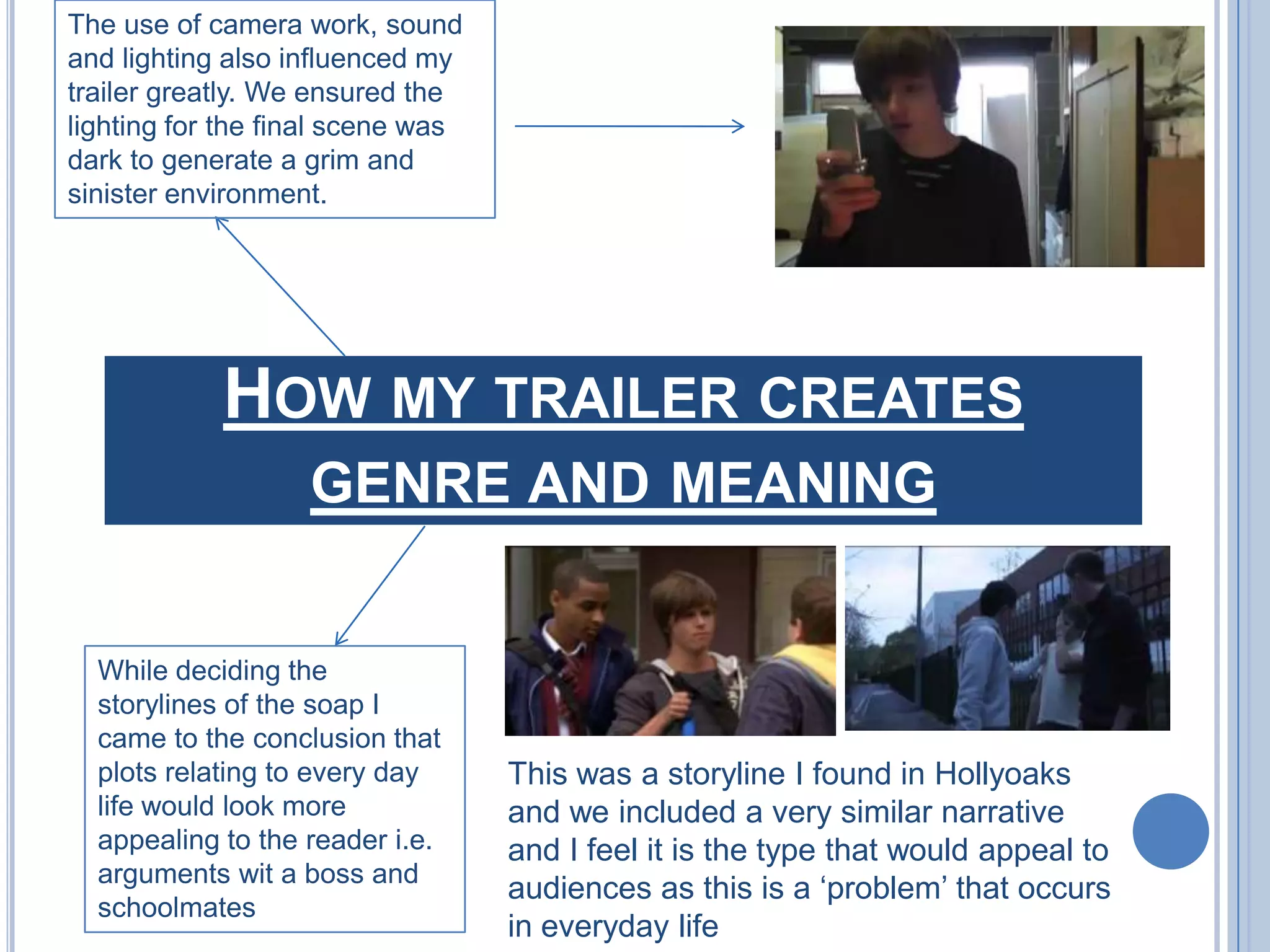 The use of camera work, sound and lighting also influenced my trailer greatly. We ensured the lighting for the final scene was dark to generate a grim and sinister environment. How my trailer creates genre and meaningWhile deciding the storylines of the soap I came to the conclusion that plots relating to every day life would look more appealing to the reader i.e. arguments wit a boss and schoolmatesThis was a storyline I found in Hollyoaks and we included a very similar narrative and I feel it is the type that would appeal to audiences as this is a ‘problem’ that occurs in everyday life