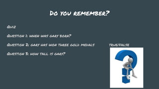 Do you remember?
Quiz
Question 1: when was gary born?
Question 2: gary has won three gold medals true/false
Question 3: how tall is gary?
 