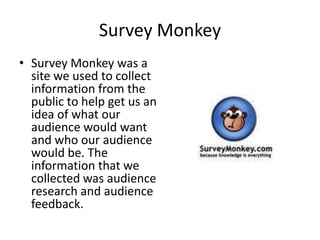 Survey MonkeySurvey Monkey was a site we used to collect information from the public to help get us an idea of what our audience would want and who our audience would be. The information that we collected was audience research and audience feedback.