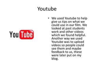 YoutubeWe used Youtube to help give us tips on what we could use in our film. We looked at past students work and other videos which we found helpful. Another way we used Youtube was to upload videos so people could see them and maybe feedback to us, these were later put on my blog.