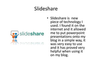 SlideshareSlideshare is  new piece of technology I used. I found it on the internet and it allowed me to put powerpoint presentations onto my blog in a simple way, it was very easy to use and it has proved very helpful when using it on my blog.