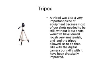 TripodA tripod was also a very important piece of equipment because most of our shots needed to be still, without it our shots would’ve have looked rough very amateurish, and  and the tripod allowed  us to do that. Like with the digital camera our skills with it have been drastically improved.  