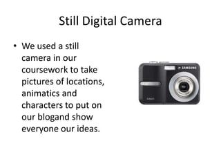 Still Digital CameraWe used a still camera in our coursework to take pictures of locations, animatics and characters to put on our blogand show everyone our ideas.  