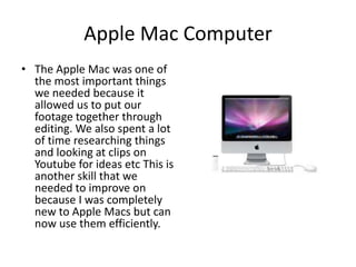 Apple Mac ComputerThe Apple Mac was one of the most important things we needed because it allowed us to put our footage together through editing. We also spent a lot of time researching things and looking at clips on Youtube for ideas etc This is another skill that we needed to improve on because I was completely new to Apple Macs but can now use them efficiently.