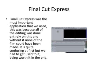 Final Cut ExpressFinal Cut Express was the most important application that we used, this was because all of the editing was done entirely on this and without it none of the film could have been made. It is quite confusing at first but we had to get used to it, being worth it in the end.