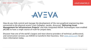 Copyright © 2016 AVEVA Solutions Limited and its subsidiaries. All rights reserved.
How do you fully control and manage the development of the non-graphical engineering data
connected to the physical assets? Liam Gallagher, Jacobs, discusses ‘Delivering Asset
Management for Infrastructure Projects’ and how integrated AVEVA Technologies have enabled
JACOBS to have a single source of truth for project data.
Discover how one of the world’s largest and most diverse providers of technical, professional,
and construction services use AVEVA to transform their business. Visit www.aveva.com to get
more information today.
 