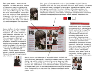 Once again, as seen on the front cover we can see that the magazine follows a
consistent house style. This house style is the colours red, white and black. This would
be something readers could easily recognise when picking up the magazine, making
the magazine more familiar. The colours also have different connotations. For
example red has connotations to anger and passion. The colour white implicates
simplicity and modernity, whereas black can highlight sophistication and seriousness.
These features help emphasise the mode of address as formal and sophisticated.
Once again, there is a close up of Liam
Gallagher. This image take up the majority
of the contents page, this highlights his
importance as an artist and how he is the
main feature of the magazine. This may be
this issues main selling point so they need
to include as much of him as possible. The
image used is also has an less intimidating
approach than the image of Liam used on
the front cover. The image is very indirect
as Liam is looking away from the camera.
We can also from the other images on
the contents page that they are a lot
more candid. This creates an informal
mode of address. The images look a lot
less staged and much more natural.
This creates a calm and laid back
impression of the magazine. The mode
of address is much more informal than
the front cover, this may be to balance
out the formality and informality. This
would help the magazine to appeal to
a wide range of different target
audience. Despite the more informal
approach the other features balance
this out, for example the sophisticated
colour scheme.
We can also see from the images on the page that there are other high
profile artists. For example there is a photo of Adele and there are mentions
of other high profiles artist in the contents list, such as Queen and Linkin
Park. This also establishes Q’s status as a well respected and well known
magazine. The fact that there are no information with the images shows how
established these artists are and how readers would automatically recognise
them. This exemplifies the impression that Q Magazine is all about quality,
popular music.
Some features of the contents page
are conventional. For example having
the title ‘contents’ at the top of the
page and the page numbers and
information down the side. The
inclusion of subheadings on the
contents list is also conventional.
However, the fact that the contents is
a double page spread. This is not
something we normally see on music
magazines. The fact that the majority
of the contents page is taken up with
images is typical for magazines, it
creates a modern and simplistic
impression. More readers would be
interested in looking at images than
reading a vast amount of information.
 