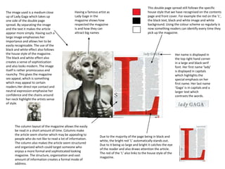 This double page spread still follows the specific
house style that we have recognised on the contents
page and front cover. For example the red on the ‘L’,
the black text, black and white image and white
background. Using the colour scheme so regularly is
now something readers can identify every time they
pick up the magazine.
The image used is a medium close
up of Lady Gaga which takes up
one side of the double page
spread. By separating the image
and the text it makes the article
appear more simply. Having such a
large image emphasises her
importance and allows her to be
easily recognisable. The use of the
black and white effect also follows
the house style of the magazine.
The black and white effect also
creates a sense of sophistication
and also looks modern. The image
itself is rather promiscuous and
raunchy. This gives the magazine
sex appeal, which is something
which may appeal to certain
readers.Her direct eye contact and
neutral expression emphasise her
confidence and the chains around
her neck highlight the artists sense
of style.
Due to the majority of the page being in black and
white, the bright red ‘L’ automatically stands out.
Due to it being so large and bright it catches the eye
of the reader and also draws attention the article.
The red of the ‘L’ also links to the house style of the
magazine.
Her name is displayed in
the top right hand corner
in a large and black serif
font. Her first name ‘lady’
is displayed in capitals
which highlights the
special emphasis on her
first name. Her last name
‘Gaga’ is in capitals and a
larger text which
contrasts the words.
The column layout of the magazine allows the easily
be read in a short amount of time. Columns make
the article seem shorter which may be appealing to
people who do not like to read a lot of information.
The column also makes the article seem structured
and organized which could target someone who
enjoys a more formal and sophisticated looking
magazine. The structure, organization and vast
amount of information creates a formal mode of
address.
Having a famous artist as
Lady Gage in the
magazine shows how
respected the magazine
is and how they can
attract big names
 