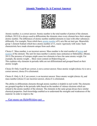 Atomic Number Is A Correct Answer
Atomic number, is a correct answer. Atomic number is the total number of proton of the element.
(Gilbert, 2012) It is always used to differentiate the elements since every element have their unique
atomic number. The differences of atomic number enabled elements to react with other substances
differently. For example, Neon which have atomic number of 8, acts like an inert gas. Meanwhile
group 1 element Sodium which have atomic number of 11, reacts vigorously with water. Such
characteristic have made elements unique from each other.
Choice C. Mass number, is an incorrect answer. Mass number is the total number of proton and
neutron of the element. The unit for mass number is atomic mass unit(amu) or Dalton(Da). (Brand,
2013) The presence of isotopes might cause two elements to have the same atomic weight. For
example, the atomic weight ... Show more content on Helpwriting.net ...
This explains why elements in periodic table are not differentiated and grouped based on their
atomic weight.
Choice D. Only A and B are correct, is not a correct answer. Since atomic weight (choice A) is not a
correct answer, choice D is eliminated.
Choice E. Only A, B, C are correct, is an incorrect answer. Since atomic weight (choice A), and
mass number (choice C) are incorrect answer, choice E is eliminated.
The ability to differentiate elements through atomic numbers is helpful in real world. The elements
are grouped together in the periodic table based on the number of valence electrons which are
related to the atomic number of the element. The elements in the same group always have similar
chemical properties. Such knowledge enabled us to understand the strengths and weaknesses of the
material. In order to improve the
... Get more on HelpWriting.net ...
 