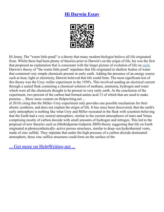 Hi Darwin Essay
Hi Jenny, The "warm little pond" is a theory that many modern biologist believe all life originated
from. Whilst there had been plenty of theories prior to Darwin's on the origin of life, his was the first
that proposed an explanation that is consonant with the larger picture of evolution of life on earth.
Darwin's theory of "the warm little pond" stipulates that life originated in shallow bodies of water
that contained very simple chemicals present in early earth. Adding the presence of an energy source
such as heat, light or electricity, Darwin believed that life could form. The most significant test of
this theory was the Urey–miller experiment in the 1950's. This involved sending an electrical current
through a sealed flask containing a chemical solution of methane, ammonia, hydrogen and water
which were all the chemicals thought to be present in very early earth. At the conclusion of the
experiment, two percent of the carbon had formed amino acid 13 of which that are used to make
proteins ... Show more content on Helpwriting.net ...
al 2014) citing that the Miller–Urey experiment only provides one possible mechanism for their
abiotic synthesis, and does not explain the origin of life. It has since been discovered, that the earth's
early atmosphere is nothing like what Urey and Miller recreated in the flask with scientists believing
that the Earth had a very neutral atmosphere, similar to the current atmospheres of mars and Venus
comprising mostly of carbon dioxide with small amounts of hydrogen and nitrogen. This led to the
proposal of new theories such as (Mulkidjanian Galperin 2009) theory suggesting that life on Earth
originated at photosynthetically–active porous structures, similar to deep–sea hydrothermal vents,
made of zinc sulfide. They stipulate that under the high pressure of a carbon dioxide dominated
atmosphere, these zinc suffice structures could form on the surface of the
... Get more on HelpWriting.net ...
 