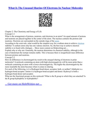 What Is The Unequal Sharing Of Electrons In Nuclear Molecules
Chapter 2: The Chemistry and Energy of Life
Concept 2.1
What is the arrangement of protons, neutrons, and electrons in an atom? An equal amount of protons
and neutrons are placed together in the center of the atom. The nucleus contains the protons and
neutrons. Electrons are surrounded on the outside rings of the atom.
According to the octet rule, what would be the simplest way for a sodium atom to achieve electron
stability? A sodium atom only has one valence electron. So, the best way to achieve electron
stability is to bond with a halogen ... Show more content on Helpwriting.net ...
Explain why or why not. Generally, the neutron determines its chemical stability, although in the
case of deuterium the isotope remains stable. This is because there is insignificant mass difference
between protons and neutrons.
Concept 2.2
How do differences in electronegativity result in the unequal sharing of electrons in polar
molecules? A molecule containing an atom with high electronegativity will be more polar than a
molecule containing an atom with a lower electronegativity. The higher the electronegativity the
more insatiable the atom becomes when it comes to sharing.
For each of the following, is it a Hydrogen bond donor, acceptor, both, or neither? Aldehyde is a
hydrogen bond acceptor. Amino is a hydrogen bond acceptor and donor. Hydroxyl is both a
hydrogen bond donor and acceptor.
What are the functional groups on this molecule? What is the R group to which they are attached? Is
the R group hydrophilic or hydrophobic?
... Get more on HelpWriting.net ...
 