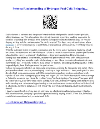 Personal Understanding of Hydrogen Fuel Cells Being the...
Every element is valuable and unique due to the endless arrangements of sub–atomic particles,
which fascinates me. This allows for a diversity of elemental properties, sparking innovation for
chemists to develop new products from different tasting chocolates to materials used for rockets–
shaping society and the environment of the modern world. The sheer range of applications where
chemistry is involved inspires me to contribute, while learning, unlocking why everything behaves
the way it does.
With the hydrogen fusion project in construction and the recent use of hydraulic fracturing which
has caused environmental and social dispute, I chose to undertake the extended project qualification
related to this, energy, as chemistry leads these ... Show more content on Helpwriting.net ...
Having read Phillip Balls 'the elements', Bill Brysons philosophical book 'short introduction on
nearly everything' and a regular reader of chemistry review; I have encountered various topics and
experiments that I would like to know more about, for example colloidal gold, the properties of this
suspended gold, how this happens and its applications.
Outside my academic ability I am passionate about music, playing the bass guitar and guitar. I have
performed at school concerts presenting my creativity to large audiences. I have participated in sport
days for high jump, cross country and 800m runs obtaining podium positions using hard work. I
captain a 5 man team in the prestigious berry hall league (5 a side football) at school and we attempt
to finish the season on top; I took the credit of being "the best signing of the season" last year. With
the family or solo, I have travelled across Europe, Asia and America developing tastes for new food,
understanding new cultures and apprehending to new environments. As the whole world is involved
in Chemistry, my travel experiences will prove vital in working or studying, involving Chemistry,
abroad.
I have been employed, working as a co–secretary for a landscape architecture company. Dealing
with memorandums, company's purchase report and mainly helping with IT. From this, I obtained
crucial communicational and presentational skills
... Get more on HelpWriting.net ...
 