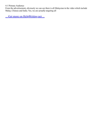 4.1 Primary Audience
From the advertisement, obviously we can see there is all Malaysian in the video which include
Malay, Chinese and India. Yes, we are actually targeting all
... Get more on HelpWriting.net ...
 