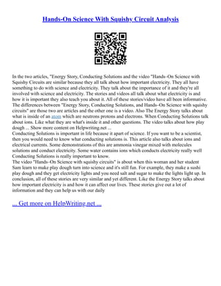 Hands-On Science With Squishy Circuit Analysis
In the two articles, "Energy Story, Conducting Solutions and the video "Hands–On Science with
Squishy Circuits are similar because they all talk about how important electricity. They all have
something to do with science and electricity. They talk about the importance of it and they're all
involved with science and electricity. The stories and videos all talk about what electricity is and
how it is important they also teach you about it. All of these stories/video have all been informative.
The differences between "Energy Story, Conducting Solutions, and Hands–On Science with squishy
circuits" are those two are articles and the other one is a video. Also The Energy Story talks about
what is inside of an atom which are neutrons protons and electrons. When Conducting Solutions talk
about ions. Like what they are what's inside it and other questions. The video talks about how play
dough ... Show more content on Helpwriting.net ...
Conducting Solutions is important in life because it apart of science. If you want to be a scientist,
then you would need to know what conducting solutions is. This article also talks about ions and
electrical currents. Some demonstrations of this are ammonia vinegar mixed with molecules
solutions and conduct electricity. Some water contains ions which conducts electricity really well
Conducting Solutions is really important to know.
The video "Hands–On Science with squishy circuits" is about when this woman and her student
Sam learn to make play dough turn into science and it's still fun. For example, they make a sushi
play dough and they get electricity lights and you need salt and sugar to make the lights light up. In
conclusion, all of these stories are very similar and yet different. Like the Energy Story talks about
how important electricity is and how it can affect our lives. These stories give out a lot of
information and they can help us with our daily
... Get more on HelpWriting.net ...
 