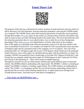 Estepr Theory Lab
The purpose of this lab was to determine the atomic structure of small molecules and ions which we
did by drawing Lewis Dot Structures, drawing molecular geometries, and using the VSEPR model
on a computer. The VSEPR Theory states that molecular geometries of molecules can be predicted
through their number of electron pairs on the central atom because these electrons will repulse each
other as much as they can while still being bound to the central atom. The Lewis Dot Structures and
the molecular geometries that we were asked to draw were in order for us to have background
knowledge of how each molecule was shaped before we had to make them on the computer.
Most of the angles we calculated in the molecular geometry section of our lab were similar to the
ones we predicted in Section II.C. For example, our model for ClF5 was predicted to have less than
a 90 degree angle and our calculated result on the computer was 87.52 degrees. Also, the CO32–
predicted model was 120 degree angle and we got 119.99 degrees which rounds up to the predicted
model. However, some of the angles we calculated did not agree with the predictions we made. For
example, CH3OH was predicted to have a bond angle of less than 109.5 degrees for both the C and
O bond but our computer model showed an angle of 120.08 degrees for the C bond and 163.40 for
the O bond. In the beginning of ... Show more content on Helpwriting.net ...
Through this structure we can see which atomic orbitals make up the different parts of molecular
orbitals. The HOMO orbital is antibonding with sigma bonds. The HOMO–1 orbital is a bonding pi
orbital. The HOMO–2 orbital is a bonding, sigma orbital. The LUMO orbital is an antibonding pi
orbital. The LUMO–1 is a bonding pi orbital. We can tell this because antibonding orbitals have a
gap between the two atoms while bonding orbitals do not. A sigma bond occurs through axial
overlap between atoms. A pi bond occurs with lateral overlapping of
... Get more on HelpWriting.net ...
 