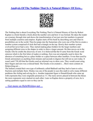 Analysis Of The Nothing That Is A Natural History Of Zero...
The Nothing that is about Everything The Nothing That Is A Natural History of Zero by Robert
Kaplan is a book literally a book about the number zero and how it was formed. He takes the reader
on a journey through time and shows the transformation of not just zero but numbers in general
from multiple countries and empires. Kaplan starts off his book by describing zero and what its
possibilities are in the world. Then he jumps into the Sumerians who were one of the first to create a
number system comprised of stick that had a triangle on the top. Slowly their number system
evolved but never had a zero. They started making place holders for the larger numbers and
assigning different sizes to the shapes in order to show a larger amount. He then moves on to the
Greeks who he credits the discovery of zero. It is believed that the O came from the Greek word
omicron which is the first letter of ouden or nothing. Zero was not originally used to show the
absences of something but as a place holder or a space between other numbers. It was then used by
Greek astronomers as anything from minutes and seconds to degrees but still not as zero today. It
wasn't until 730 AD that the Greeks used an informal way to show zero. They would count using
their fingers and zero was a relaxed hand. The Greeks even created a ... Show more content on
Helpwriting.net ...
The Indians created their own type of arithmetic called Bakhsali and they had to learn to solve
fractions and multiply them. Hindus was one of the people to uses this math to solve many different
problems like foiling and solving for x. Another important figure is Donald Knuth who came up
with exponents they were originally pictured as 3 3. The more arrows placed in between the threes
the more exponents were stacked on each other. Later on Kaplan shows a property of zero, he is
setting quadratics equal to zero so they can be
... Get more on HelpWriting.net ...
 