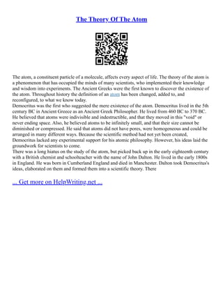 The Theory Of The Atom
The atom, a constituent particle of a molecule, affects every aspect of life. The theory of the atom is
a phenomenon that has occupied the minds of many scientists, who implemented their knowledge
and wisdom into experiments. The Ancient Greeks were the first known to discover the existence of
the atom. Throughout history the definition of an atom has been changed, added to, and
reconfigured, to what we know today.
Democritus was the first who suggested the mere existence of the atom. Democritus lived in the 5th
century BC in Ancient Greece as an Ancient Greek Philosopher. He lived from 460 BC to 370 BC.
He believed that atoms were indivisible and indestructible, and that they moved in this "void" or
never ending space. Also, he believed atoms to be infinitely small, and that their size cannot be
diminished or compressed. He said that atoms did not have pores, were homogeneous and could be
arranged in many different ways. Because the scientific method had not yet been created,
Democritus lacked any experimental support for his atomic philosophy. However, his ideas laid the
groundwork for scientists to come.
There was a long hiatus on the study of the atom, but picked back up in the early eighteenth century
with a British chemist and schoolteacher with the name of John Dalton. He lived in the early 1800s
in England. He was born in Cumberland England and died in Manchester. Dalton took Democritus's
ideas, elaborated on them and formed them into a scientific theory. There
... Get more on HelpWriting.net ...
 