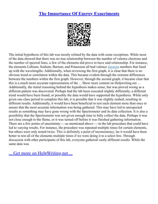 The Importance Of Energy Experiments
The initial hypothesis of this lab was mostly refuted by the data with some exceptions. While most
of the data showed that there was no true relationship between the number of valence electrons and
the number of spectral lines, a few of the elements did prove to have said relationship. For instance,
the elements Lithium, Sodium, Barium, and Potassium all had valence electron numbers that lined
up with the wavelengths. Additionally, when reviewing the first graph, it is clear that there is no
obvious trend or correlation within the data. This became evident through the extreme differences
between the numbers within the first graph. However, through the second graph, it became clear that
this is a much more accurate representation of the ... Show more content on Helpwriting.net ...
Additionally, the initial reasoning behind the hypothesis makes sense, but was proved wrong as a
different pattern was discovered. Perhaps had the lab been executed slightly differently, a different
trend would have been found, or possibly the data would have supported the hypothesis. While only
given one class period to complete this lab, it is possible that it was slightly rushed, resulting in
different results. Additionally, it would have been beneficial to test each element more than once to
ensure that the most accurate information was being gathered. This may have led to unexpected
results as something may have gone wrong with the Spectrometer and its data collection. It is also a
possibility that the Spectrometer was not given enough time to fully collect the data. Perhaps it was
not close enough to the flame, or it was turned off before it was finished gathering information.
There are a few points of uncertainty–––as mentioned above–––in the lab procedure that could have
led to varying results. For instance, the procedure was repeated multiple times for certain elements,
but others were only tested twice. This is definitely a point of inconsistency, las it would have been
better to test all of the elements multiple times if we were doing it to a select few. Through
discussion with other participants of this lab, everyone gathered vastly different results. While the
same data was
... Get more on HelpWriting.net ...
 