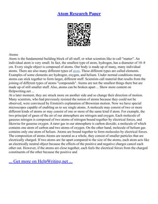 Atom Research Paper
Atoms
Atom is the fundamental building block of all stuff, or what scientists like to call "matter". An
individual atom is very small. In fact, the smallest type of atom, hydrogen, has a diameter of 10–8
cm. Every single object is composed of atoms. Our body is made up of many, many individual
atoms. There are also many different types of atom. These different types are called elements.
Examples of some elements are hydrogen, oxygen, and helium. Under normal conditions many
atoms can stick together to form larger, different stuff. Scientists call material that results from the
joining of different types of atoms "compounds". Atoms are not the smallest things there but are
made up of still smaller stuff. Also, atoms can be broken apart ... Show more content on
Helpwriting.net ...
At a later moment, they are struck more on another side and so change their direction of motion.
Many scientists, who had previously resisted the notion of atoms because they could not be
observed, were convinced by Einstein's explanation of Brownian motion. Now we have special
microscopes capable of enabling us to see single atoms. A molecule may consist of two or more
different kinds of atoms or may consist of one or more of the same kind if atom. For example, the
two principal of gases of the air of our atmosphere are nitrogen and oxygen. Each molecule of
gaseous nitrogen is composed of two atoms of nitrogen bound together by electrical forces, and
likewise for gaseous oxygen. A rarer gas in our atmosphere is carbon dioxide, a molecule of which
contains one atom of carbon and two atoms of oxygen. On the other hand, molecule of helium gas
contains only one atom of helium. Atoms are bound together to form molecules by electrical forces.
The composition of atoms Atoms are neutral as a whole, they consist of smaller particles that are
electrically charged. If two atoms are far apart compared to the size of the atoms, each atom acts like
an electrically neutral object because the effects of the positive and negative charges cancel each
other out. However, if the atoms are close together, each feels the electrical forces from the charged
constituents of the other because the positive and
... Get more on HelpWriting.net ...
 