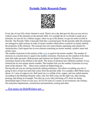 Periodic Table Research Paper
Every day of your life a basic element is used. There's not a day that goes by that you can survive
without some of the elements on the periodic table. For example the air we breath is made up of
elements, we can not live without oxygen, when we go to the dentist, we get our teeth covered in
fluoride. The Periodic Table is basically built like a sectional grid. On the periodic table the elements
are arranged in eight sections in order of atomic number which allows scientists to clearly identify
the properties of the elements. The structure has rows and columns separating each element by
characteristics. Each square has its own element containing an atomic number, symbol, name and
atomic mass.
The number of protons in the nucleus of the atom is equal to the atomic number. The number of
electrons in a neutral atom is equal to the number of protons. Electrons are the smallest of the three
parts that make up atoms. Both protons and neutrons are found in the nucleus. Electrons are
sometimes found in the orbitals or the shells. The atoms of elements have different numbers. Every
element has its own unique atomic number. That number tells you the number of protons in every
atom of the element. The ... Show more content on Helpwriting.net ...
Having this job you are mixing chemicals making substances. Just about everything you mix is
going to have at least one atom that comes from the periodic table. For example a Bell Metal mixes
about a 4:1 ratio of copper to tin. Bell metal ore is a sulfide of tin, copper, and iron called stannite.
According to the Hunting Elements video, only few bells come out the right way, after mixing,
pouring, and letting sit overnight. You take on a very risky job being a ET, items are being
demolished right in front of your eyes. An ET I'll work in a variety of environments, the military,
fire and police departments, construction and demolition, mining and other
... Get more on HelpWriting.net ...
 