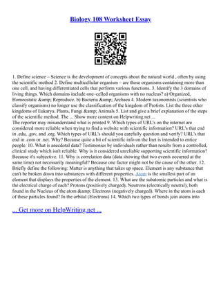 Biology 108 Worksheet Essay
1. Define science – Science is the development of concepts about the natural world , often by using
the scientific method 2. Define multicellular organism – are those organisms containing more than
one cell, and having differentiated cells that perform various functions. 3. Identify the 3 domains of
living things. Which domains include one–celled organisms with no nucleus? a) Organized,
Homeostatic &amp; Reproduce. b) Bacteria &amp; Archaea 4. Modern taxonomists (scientists who
classify organisms) no longer use the classification of the kingdom of Protists. List the three other
kingdoms of Eukarya. Plants, Fungi &amp; Animals 5. List and give a brief explanation of the steps
of the scientific method. The ... Show more content on Helpwriting.net ...
The reporter may misunderstand what is printed 9. Which types of URL's on the internet are
considered more reliable when trying to find a website with scientific information? URL's that end
in .edu, .gov, and .org. Which types of URL's should you carefully question and verify? URL's that
end in .com or .net. Why? Because quite a bit of scientific info on the Inet is intended to entice
people. 10. What is anecdotal data? Testimonies by individuals rather than results from a controlled,
clinical study which isn't reliable. Why is it considered unreliable supporting scientific information?
Because it's subjective. 11. Why is correlation data (data showing that two events occurred at the
same time) not necessarily meaningful? Because one factor might not be the cause of the other. 12.
Briefly define the following: Matter is anything that takes up space. Element is any substance that
can't be broken down into substances with different properties. Atom is the smallest part of an
element that displays the properties of the element. 13. What are the subatomic particles and what is
the electrical charge of each? Protons (positively charged), Neutrons (electrically neutral), both
found in the Nucleus of the atom &amp; Electrons (negatively charged). Where in the atom is each
of these particles found? In the orbital (Electrons) 14. Which two types of bonds join atoms into
... Get more on HelpWriting.net ...
 