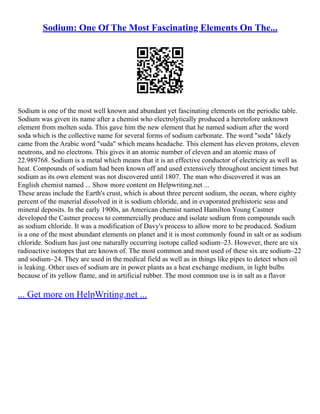 Sodium: One Of The Most Fascinating Elements On The...
Sodium is one of the most well known and abundant yet fascinating elements on the periodic table.
Sodium was given its name after a chemist who electrolytically produced a heretofore unknown
element from molten soda. This gave him the new element that he named sodium after the word
soda which is the collective name for several forms of sodium carbonate. The word "soda" likely
came from the Arabic word "suda" which means headache. This element has eleven protons, eleven
neutrons, and no electrons. This gives it an atomic number of eleven and an atomic mass of
22.989768. Sodium is a metal which means that it is an effective conductor of electricity as well as
heat. Compounds of sodium had been known off and used extensively throughout ancient times but
sodium as its own element was not discovered until 1807. The man who discovered it was an
English chemist named ... Show more content on Helpwriting.net ...
These areas include the Earth's crust, which is about three percent sodium, the ocean, where eighty
percent of the material dissolved in it is sodium chloride, and in evaporated prehistoric seas and
mineral deposits. In the early 1900s, an American chemist named Hamilton Young Castner
developed the Castner process to commercially produce and isolate sodium from compounds such
as sodium chloride. It was a modification of Davy's process to allow more to be produced. Sodium
is a one of the most abundant elements on planet and it is most commonly found in salt or as sodium
chloride. Sodium has just one naturally occurring isotope called sodium–23. However, there are six
radioactive isotopes that are known of. The most common and most used of these six are sodium–22
and sodium–24. They are used in the medical field as well as in things like pipes to detect when oil
is leaking. Other uses of sodium are in power plants as a heat exchange medium, in light bulbs
because of its yellow flame, and in artificial rubber. The most common use is in salt as a flavor
... Get more on HelpWriting.net ...
 