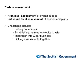 Carbon assessment High level assessment  of overall budget Individual level assessment  of policies and plans Challenges include: Setting boundaries Establishing the methodological basis  Integration into wider business Linking assessments together 