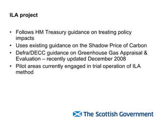 ILA project Follows HM Treasury guidance on treating policy impacts Uses existing guidance on the Shadow Price of Carbon  Defra/DECC guidance on Greenhouse Gas Appraisal & Evaluation – recently updated December 2008 Pilot areas currently engaged in trial operation of ILA method 
