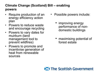 Require production of an energy efficiency action plan Powers to reduce waste and encourage recycling Powers to vary dates for muirburn (land management tool to prevent wildfires) Powers to promote and incentivise generation of heat from renewable sources Climate Change (Scotland) Bill – enabling powers Possible powers include:  improving energy performance of non-domestic buildings maximising potential of forest estate 
