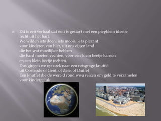 ?   Dit is een verhaal dat ooit is gestart met een piepklein ideetje
    recht uit het hart.
    We wilden iets doen, iets moois, iets plezant
    voor kinderen van hier, uit ons eigen land
    die het wat moeilijker hebben
    die hard moeten vechten, voor een klein beetje kansen
    en een klein beetje rechten.
    Dus gingen we op zoek naar een reisgrage knuffel
    uit Oostende of Gent, of Zele, of Duffel
    Een knuffel die de wereld rond wou reizen om geld te verzamelen
    voor kindergeluk
 