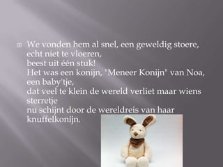 ?   We vonden hem al snel, een geweldig stoere,
    echt niet te vloeren,
    beest uit n stuk!
    Het was een konijn, "Meneer Konijn" van Noa,
    een baby'tje,
    dat veel te klein de wereld verliet maar wiens
    sterretje
    nu schijnt door de wereldreis van haar
    knuffelkonijn.
 