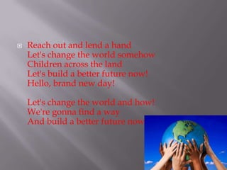 ?   Reach out and lend a hand
    Let's change the world somehow
    Children across the land
    Let's build a better future now!
    Hello, brand new day!

    Let's change the world and how!
    We're gonna find a way
    And build a better future now!
 