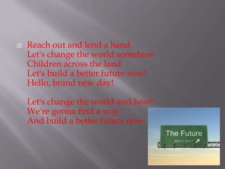 ?   Reach out and lend a hand
    Let's change the world somehow
    Children across the land
    Let's build a better future now!
    Hello, brand new day!

    Let's change the world and how!
    We're gonna find a way
    And build a better future now
 