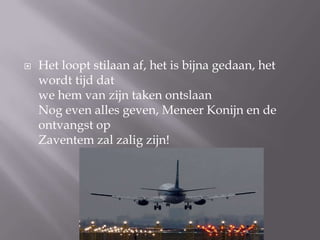 ?   Het loopt stilaan af, het is bijna gedaan, het
    wordt tijd dat
    we hem van zijn taken ontslaan
    Nog even alles geven, Meneer Konijn en de
    ontvangst op
    Zaventem zal zalig zijn!
 