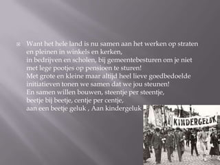 ?   Want het hele land is nu samen aan het werken op straten
    en pleinen in winkels en kerken,
    in bedrijven en scholen, bij gemeentebesturen om je niet
    met lege pootjes op pensioen te sturen!
    Met grote en kleine maar altijd heel lieve goedbedoelde
    initiatieven tonen we samen dat we jou steunen!
    En samen willen bouwen, steentje per steentje,
    beetje bij beetje, centje per centje,
    aan een beetje geluk , Aan kindergeluk
 