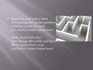 ?   Reach out and lend a hand
    Let's change the world somehow
    Children across the land
    Let's build a better future now!

    Hello, brand new day!
    Let's change the world and how!
    We're gonna find a way
    And build a better future now!
 