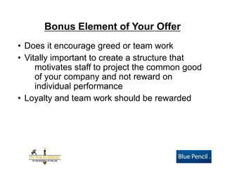 Bonus Element of Your Offer 
•Does it encourage greed or team work 
•Vitally important to create a structure that motivates staff to project the common good of your company and not reward on individual performance 
•Loyalty and team work should be rewarded  