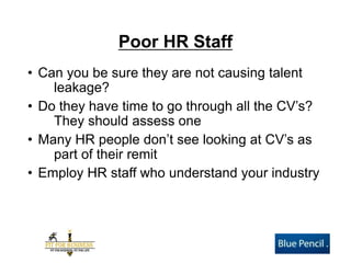 Poor HR Staff 
•Can you be sure they are not causing talent leakage? 
•Do they have time to go through all the CV’s? They should assess one 
•Many HR people don’t see looking at CV’s as part of their remit 
•Employ HR staff who understand your industry  