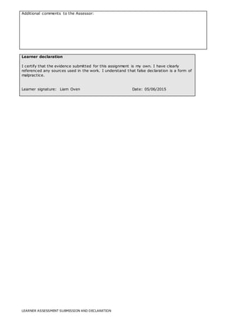 LEARNER ASSESSMENT SUBMISSION AND DECLARATION
Additional comments to the Assessor:
Learner declaration
I certify that the evidence submitted for this assignment is my own. I have clearly
referenced any sources used in the work. I understand that false declaration is a form of
malpractice.
Learner signature: Liam Oven Date: 05/06/2015
 