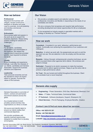 Genesis Vision

 How we behave                               Our Vision
 Professional                                    We provide a complete search and selection service; always
 Represent the business with                     professional, innovative and flexible in responding to the needs of our
 integrity. Accept constructive                  candidates and clients.
 feedback to develop and grow.
 Lead by example, promote positivity             We are a company that recognises and rewards high performance
 and develop commercial                          providing development and career opportunities for all our employees
 awareness.
                                                 To be recognised as industry experts in specialist markets with a
 Enthusiastic                                    strategy to develop our “Premier Partners”
 Demonstrate belief and passion in
 the work we do to support the
 business objectives. Always being
 positive; looking for solutions to           How we work
 challenges.

 Respect                                      Consistent - Consistent in our work, behaviour, performance and
 For all clients, candidates,                 outlook. Continually over achieving the expectations of our customers and
 stakeholders and shareholders in             colleagues
 the business. We respect the
                                              Selective - In whom we work with, the assignments we work on and the
 opportunities & resources provided
                                              approach we use. We are selective in who we employ and the services
 and the input required to achieve
                                              we offer
 our goals
                                              Bespoke - Using a focused, entrepreneurial, proactive technique, we are
 Loyalty                                      able to succeed where other agencies fail to deliver. We embrace and
 Share knowledge and experience               adapt to change
 willingly. Look after the interests of
 our clients, candidates and Genesis          Dedicated - Prepared to do what’s necessary to make the business
 Associates. Support the business             successful and to deliver against promises. Happy to go the extra mile to
 decisions and objectives                     achieve a high performance culture

 Leadership                                   On Trust - We are honest and truthful throughout the business. Client
 Take personal ownership and set              and candidate trust is never breached
 the standard to which we expect
 others to operate. Promote the
 values of the business


                                              Genesis also supply

 Genesis Associates is a provider of              Engineering – Power Generation, Oil & Gas, Mechanical, Electrical, Civil
 interim, contract and permanent                  Sales – IT Sales, Technical Sales, Commercial Sales
 recruitment solutions across the
 globe.                                           IT Technical – Software developers, Support, Sharepoint, BI
                                                  Client Services – Print & Packaging, Employee Benefits, Creative
 As a trusted advisor to both
 privately owned and blue chip
 organisations our ethos is simple:
                                              Contact Liam & find out more about her services:
 We source and identify talent to
 ensure our clients realise their             Office: +44 1625 415 351
 commercial objectives.
                                              Mobile: +44 7843 664 291
 We provide candidates with                   Email: lfairey@genesisassociates.co.uk
 expertly matched opportunities
 designed to enable them to develop           LinkedIn: http://uk.linkedin.com/pub/liam-fairey/21/b54/969
 and progress.                                Twitter: @Sabine H Douglas

Genesis Associates (UK) Ltd, Bank House, The Paddock, Handforth, Cheshire, SK9 3HQ
Tel: +44 1625 415351     Fax: +44 1625 521664   Email: recruitment@genesisassociates.co.uk |           GENESIS
www.genesisassociates.co.uk
                                                                                                  THE SOLUTION
 