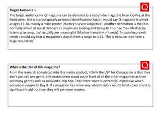 Target Audience –
The target audience for Q magazine can be denoted as a rock/indie magazine from looking at the
front cover, this is stereotypically personal identification (Katz). I would say Q magazine is aimed
at ages 16-30, mainly a male gender (Hartley’s seven subjective). Another denotation is that it is
normally aimed at social climbers as people are looking and trying to improve their lifestyle by
listening to songs that actually are meaningful (Maslow hierarchy of needs). In social economic
needs I would say that Q magazine’s class is from a range to A-C1. This is because they have a
huge reputation.
What is the USP of this magazine?
From the research completed into this media product, I think the USP for Q magazine is that they
don’t just sell one genre, this makes them stand out in front of all the other magazines as they
sell many genres such as rock/indie, hip hop. Their front cover is extremely impressive which
persuades people to buy it. If a magazine has some very vibrant colors on the front cover and it is
significantly laid out then they will get more readers.
 