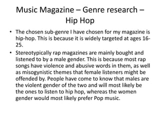 Music Magazine – Genre research –
Hip Hop
• The chosen sub-genre I have chosen for my magazine is
hip-hop. This is because it is widely targeted at ages 16-
25.
• Stereotypically rap magazines are mainly bought and
listened to by a male gender. This is because most rap
songs have violence and abusive words in them, as well
as misogynistic themes that female listeners might be
offended by. People have come to know that males are
the violent gender of the two and will most likely be
the ones to listen to hip hop, whereas the women
gender would most likely prefer Pop music.
 