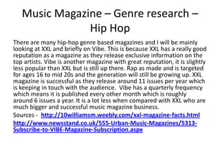 Music Magazine – Genre research –
Hip Hop
There are many hip-hop genre based magazines and I will be mainly
looking at XXL and briefly on Vibe. This is because XXL has a really good
reputation as a magazine as they release exclusive information on the
top artists. Vibe is another magazine with great reputation, it is slightly
less popular than XXL but is still up there. Rap as made and is targeted
for ages 16 to mid 20s and the generation will still be growing up. XXL
magazine is successful as they release around 11 issues per year which
is keeping in touch with the audience. Vibe has a quarterly frequency
which means it is published every other month which is roughly
around 6 issues a year. It is a lot less when compared with XXL who are
much bigger and successful music magazine business.
Sources - http://10williamsm.weebly.com/xxl-magazine-facts.html
http://www.newsstand.co.uk/555-Urban-Music-Magazines/5313-
Subscribe-to-VIBE-Magazine-Subscription.aspx
 