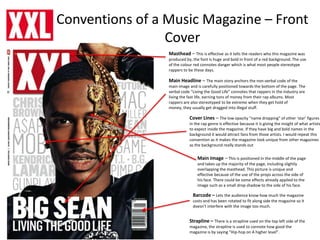 Conventions of a Music Magazine – Front
Cover
Masthead – This is effective as it tells the readers who this magazine was
produced by, the font is huge and bold in front of a red background. The use
of the colour red connotes danger which is what most people stereotype
rappers to be these days.
Main Headline – The main story anchors the non-verbal code of the
main image and is carefully positioned towards the bottom of the page. The
verbal code “Living the Good Life” connotes that rappers in the industry are
living the fast life, earning tons of money from their rap albums. Most
rappers are also stereotyped to be extreme when they get hold of
money, they usually get dragged into illegal stuff.
Cover Lines – The low opacity “name dropping” of other ‘star’ figures
in the rap genre is effective because it is giving the insight of what artists
to expect inside the magazine. If they have big and bold names in the
background it would attract fans from those artists. I would repeat this
convention as it makes the magazine look unique from other magazines
as the background really stands out
Main Image – This is positioned in the middle of the page
and takes up the majority of the page, including slightly
overlapping the masthead. This picture is unique and
effective because of the use of the props across the side of
his face. There could be some effects already applied to the
image such as a small drop shadow to the side of his face.
Barcode – Lets the audience know how much the magazine
costs and has been rotated to fit along side the magazine so it
doesn’t interfere with the image too much.
Strapline – There is a strapline used on the top left side of the
magazine, the strapline is used to connote how good the
magazine is by saying “Hip-hop on A higher level”.
 