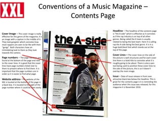 Conventions of a Music Magazine –
Contents Page
Headline – The headline of the contents page
is “the A-side” which is effective as it connotes
as if the rap industry is on top of all other
genres. Being called the A team is usually
related to being the best team. Here it is calling
rap the A-side being the best genre. It is in a
huge bold black font which stands out at the
top of the page.
Issue – Date of issue release in front over
attractive black box below the headline. This is
great for the contents page is it is reminding the
audience when this issue was released, for this
magazine it is November 2010.
Cover Lines – The cover lines on the side of
the picture is well structures and for each cover
line there is a bold title to connotes what it is
roughly going to be about. There is also a pen
tool being used to position these cover lines to
the side of the picture, this is so it doesn’t
overlap the main image.
Cover Image – This cover image is really
effective for this genre of the magazine, it is
an image with a caption in the middle of it.
They look gangster which connotes how
most rappers are seen to be like with their
“gangs”. Both characters have an
intimidating look to them as they look
towards the camera.
Page numbers – The page numbers are
found at the bottom of the page and next
to the cover lines. It is good that the cover
lines have page numbers listed next to
them to present where to find them. It is
important that the page numbers are in
order so it is easier to find what page.
Website address– The website of the
XXL is located at the bottom of the page in
a black box. It is located to the right of the
page number where it could be seen easily.
 