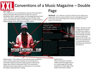 Conventions of a Music Magazine – Double
Page
Masthead – This is effective as it tells the readers who this magazine was
produced by, the font is huge and bold in front of a red background. The use
of the colour red connotes danger which is what most people stereotype
rappers to be these days.
Page Numbers –
They are important so that the
readers know what page they are
on, contents page will normally
show what is on each page so the
reader knows what to expect.
Main Image –
This is effective as it is normally always a picture of the artist that is
being interviewed. Effective pictures can give off a sense of
intimidation which is good as rappers are stereotypically meant to be
“hard”. The colour red connotes danger and evil, this then could
mean that possibly the rapper can be dangerous in certain situations.
Maybe a danger to the rap industry and other rappers.
Quotes – Quotes are used
in magazines to present
and inform the reader of
what the rapper had said
in the interview. Normally
they are inspirational
quotes for the reader, this
one is also inspirational as
it connotes the fact that
anything can be achieved if
you work at it.
Differentiation – This is because in the interview there are different
colours used to present who is talking. For the interview he is
presented in white writing when asking questions, whereas the
rapper who is P4trick is presented in blue. This connotes the
importance of the colours when in a interview as it is a must that
the reader understands who is talking.
 