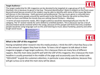 Target Audience –
The target readership for XXL magazine can be denoted to be targeted at a age group of 16-25
(Hartley), this is because its genre is hip hop. ‘Personal identification’ (Katz) is evident on the front cover
deconstructed becuas emany of the readers may be able to identify with some of the issues Big Sean
will discuss in the interview – both personal and professional. The rap music genre is culturally very
significant and some people around the world want to be like their favorite rap artist so they dress
similar to them and follow the trends they are setting (Social Climbers – Maslow).
In terms of socio-economic needs, XXL’s target audience would be stereotypically put into the ‘D’
categroy. The ‘D’ section stands for semi-skilled to unskilled workers. This is because rap has a lot of
abusive/violent words involved within the songs, because of this people will think that only unskilled
people would be using language such as this and listening to music about hardship, poverty and other
tough social issues.
What is the USP of this magazine?
Having completed other research into this media product, I think the USP is that they focus a lot
on the amount of rappers they have to show. To have a lot of rappers to talk about in their
magazine engages a huge target audience, this is because there are many fans of different
rappers. Also the main story could fit well with the USP of this magazine, this is because the main
headline is usually presented in the middle of the page and occasionally uses the verbal code
“EXCLUSIVE” to grab the customers attention, in particular a pass along audience, because they
will get curious as to what the main story will be about.
 
